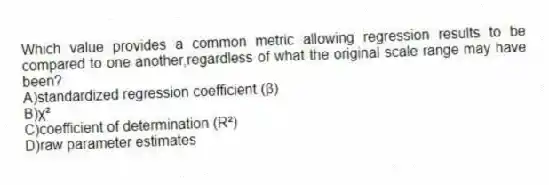 Which value provides a common metric allowing regression results to be compared to one another,regardless of what the original scale range may have been?
A)standardized regression coefficient (β)
B)ꭓ²
C)coefficient of determination (R²)
D)raw parameter estimates