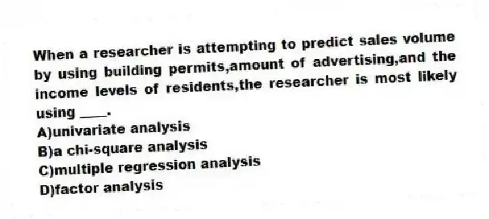 When a researcher is attempting to predict sales volume by using building permits,amount of advertising,and the income levels of residents,the researcher is most likely using ____.
A)univariate analysis
B)a chi-square analysis
C)multiple regression analysis
D)factor analysis