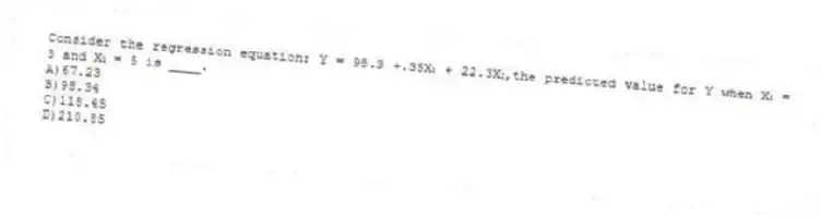 Consider the regression equation: Y = 98.3 +.35X₁ + 22.3X₂,the predicted value for Y when X₁ = 3 and X₂ = 5 is ____.
A)67.23
B)98.34
C)118.45
D)210.85
