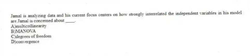 Jamal is analyzing data and his current focus centers on how strongly interrelated the independent variables in his model are.Jamal is concerned about ____.
A)multicollinearity
B)MANOVA
C)degrees of freedom
D)convergence