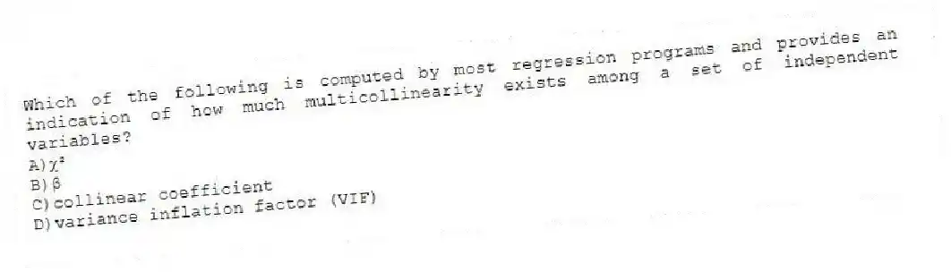 Which of the following is computed by most regression programs and provides an indication of how much multicollinearity exists among a set of independent variables?
A)ꭓ²
B)β
C)collinear coefficient
D)variance inflation factor (VIF)