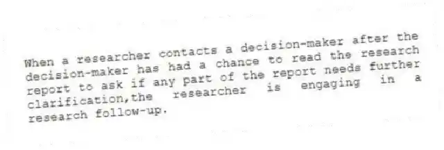 When a researcher contacts a decision-maker after the decision-maker has had a chance to read the research report to ask if any part of the report needs further clarification,the researcher is engaging in a research follow-up.
