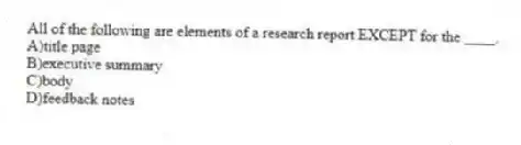 All of the following are elements of a research report EXCEPT for the ____.
A)title page
B)executive summary
C)body
D)feedback notes