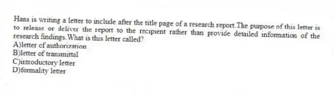 Hans is writing a letter to include after the title page of a research report.The purpose of this letter is to release or deliver the report to the recipient rather than provide detailed information of the research findings.What is this letter called?
A)letter of authorization
B)letter of transmittal
C)introductory letter
D)formality letter