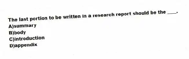 The last portion to be written in a research report should be the ____.
A)summary
B)body
C)introduction
D)appendix