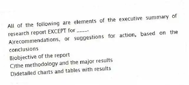 All of the following are elements of the executive summary of research report EXCEPT for ____.
A)recommendations, or suggestions for action, based on the conclusions
B)objective of the report
C)the methodology and the major results
D)detailed charts and tables with results