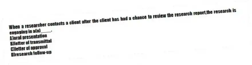 When a researcher contacts a client after the client has had a chance to review the research report,the research is engaging in a(n)____.
A)oral presentation
B)letter of transmittal
C)letter of approval
D)research follow-up