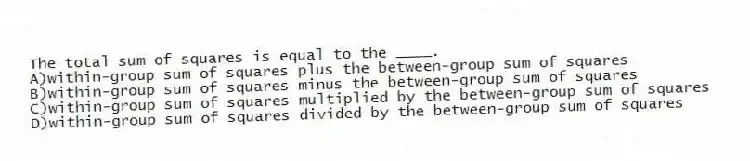 The total sum of squares is equal to the ____.
A)within-group sum of squares plus the between-group sum of squares
B)within-group sum of squares minus the between-group sum of squares
C)within-group sum of squares multiplied by the between-group sum of squares
D)within-group sum of squares divided by the between-group sum of squares