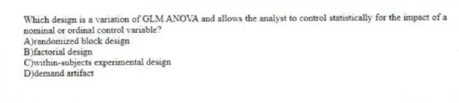 Which design is a variation of GLM ANOVA and allows the analyst to control statistically for the impact of a nominal or ordinal control variable?
A)randomized block design
B)factorial design
C)within-subjects experimental design
D)demand artifact