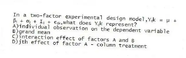 In a two-factor experimental design model,Yᵢⱼk = µ + βᵢ + αⱼ + Iᵢⱼ + εᵢⱼₖ,what does Yᵢⱼk represent?
A)individual observation on the dependent variable
B)grand mean
C)interaction effect of factors A and B
D)jth effect of factor A - column treatment