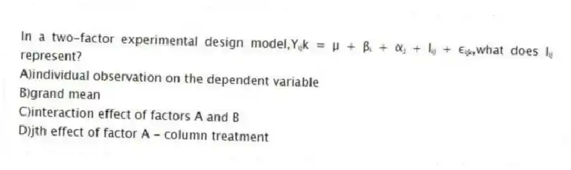 In a two-factor experimental design model,Yᵢⱼk = µ + βᵢ + αⱼ + Iᵢⱼ + εᵢⱼₖ,what does Iᵢⱼ represent?
A)individual observation on the dependent variable
B)grand mean
C)interaction effect of factors A and B
D)jth effect of factor A - column treatment