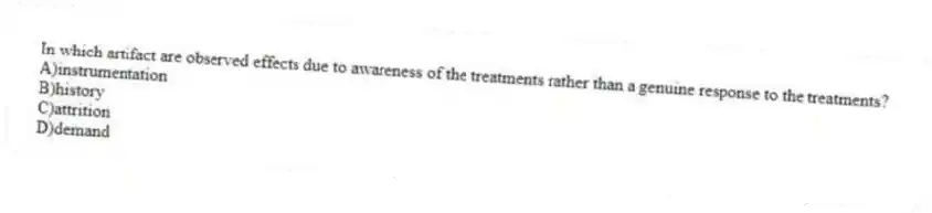 In which artifact are observed effects due to awareness of the treatments rather than a genuine response to the treatments?
A)instrumentation
B)history
C)attrition
D)demand