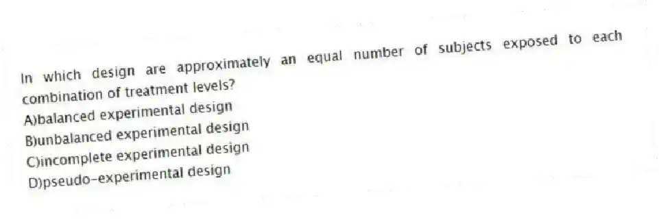 In which design are approximately an equal number of subjects exposed to each combination of treatment levels?
A)balanced experimental design
B)unbalanced experimental design
C)incomplete experimental design
D)pseudo-experimental design
