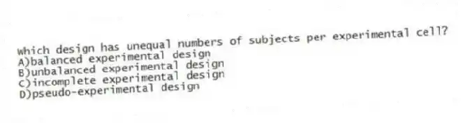 Which design has unequal numbers of subjects per experimental cell?
A)balanced experimental design
B)unbalanced experimental design
C)incomplete experimental design
D)pseudo-experimental design