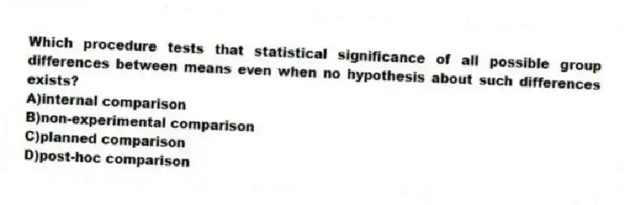 Which procedure tests that statistical significance of all possible group differences between means even when no hypothesis about such differences exists?
A)internal comparison
B)non-experimental comparison
C)planned comparison
D)post-hoc comparison