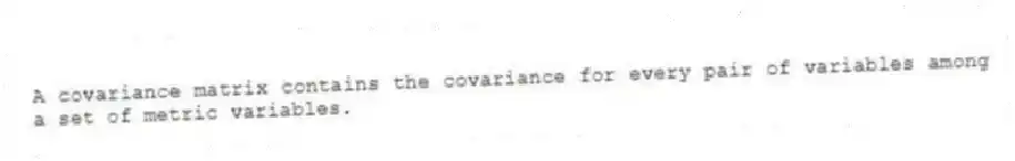 A covariance matrix contains the covariance for every pair of variables among a set of metric variables.
