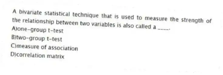 A bivariate statistical technique that is used to measure the strength of the relationship between two variables is also called a ____.
A)one-group t-test
B)two-group t-test
C)measure of association
D)correlation matrix