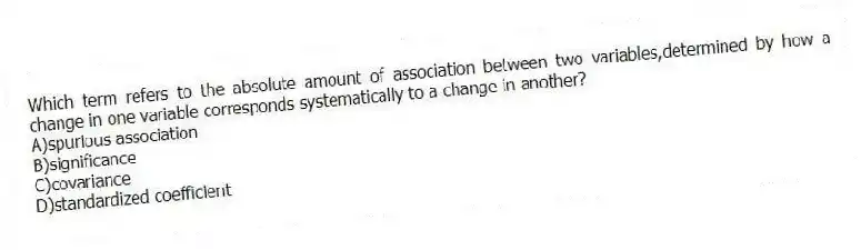 Which term refers to the absolute amount of association between two variables,determined by how a change in one variable corresponds systematically to a change in another?
A)spurious association
B)significance
C)covariance
D)standardized coefficient