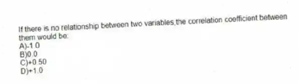 If there is no relationship between two variables,the correlation coefficient between them would be:
A)-1.0
B)0.0
C)+0.50
D)+1.0