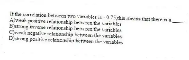 If the correlation between two variables is - 0.75,this means that there is a ____.
A)weak positive relationship between the variables
B)strong inverse relationship between the variables
C)weak negative relationship between the variables
D)strong positive relationship between the variables