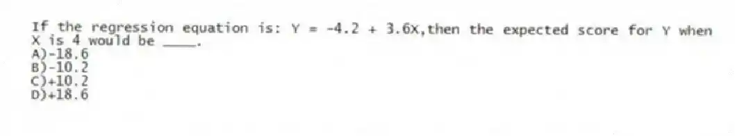If the regression equation is: Y = -4.2 + 3.6X,then the expected score for Y when X is 4 would be ____.
A)-18.6
B)-10.2
C)+10.2
D)+18.6