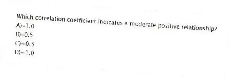 Which correlation coefficient indicates a moderate positive relationship?
A)-1.0
B)-0.5
C)+0.5
D)+1.0