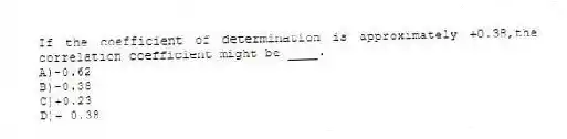 If the coefficient of determination is approximately +0.38,the correlation coefficient might be ____.
A)-0.62
B)-0.38
C)+0.23
D)+ 0.38