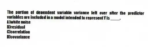 The portion of dependent variable variance left over after the predictor variables are included in a model intended to represent Y is ____.
A)white noise
B)residual
C)correlation
D)covariance