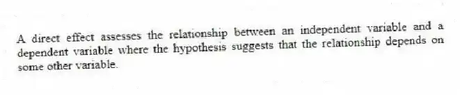A direct effect assesses the relationship between an independent variable and a dependent variable where the hypothesis suggests that the relationship depends on some other variable.