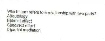 Which term refers to a relationship with two parts?
A)tautology
B)direct effect
C)indirect effect
D)partial mediation