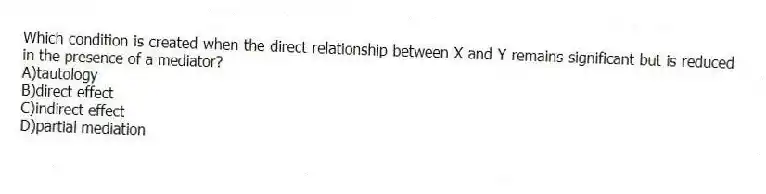 Which condition is created when the direct relationship between X and Y remains significant but is reduced in the presence of a mediator?
A)tautology
B)direct effect
C)indirect effect
D)partial mediation
