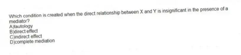 Which condition is created when the direct relationship between X and Y is insignificant in the presence of a mediator?
A)tautology
B)direct effect
C)indirect effect
D)complete mediation