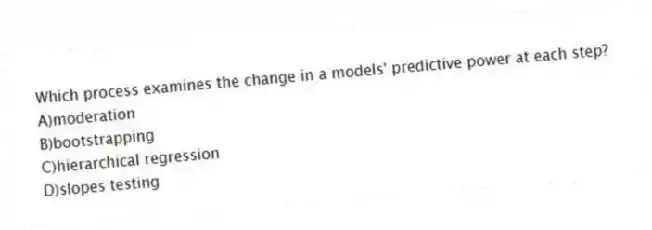 Which process examines the change in a models' predictive power at each step?
A)moderation
B)bootstrapping
C)hierarchical regression
D)slopes testing