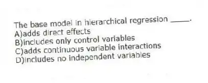 The base model in hierarchical regression ____.
A)adds direct effects
B)includes only control variables
C)adds continuous variable interactions
D)includes no independent variables