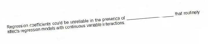 Regression coefficients could be unreliable in the presence of ____________________ that routinely affects regression models with continuous variable interactions.