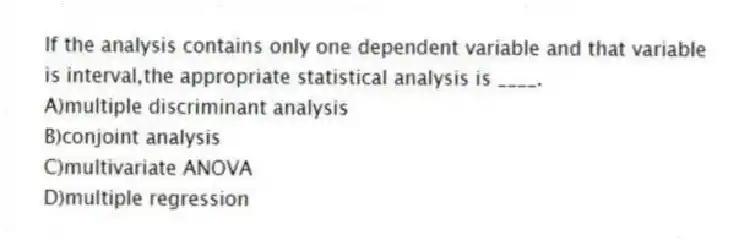 If the analysis contains only one dependent variable and that variable is interval,the appropriate statistical analysis is ____.
A)multiple discriminant analysis
B)conjoint analysis
C)multivariate ANOVA
D)multiple regression