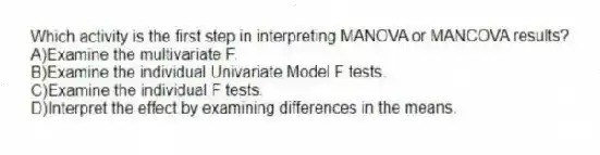 Which activity is the first step in interpreting MANOVA or MANCOVA results?
A)Examine the multivariate F.
B)Examine the individual Univariate Model F tests.
C)Examine the individual F tests.
D)Interpret the effect by examining differences in the means.