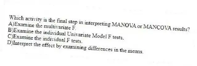 Which activity is the final step in interpreting MANOVA or MANCOVA results?
A)Examine the multivariate F.
B)Examine the individual Univariate Model F tests.
C)Examine the individual F tests.
D)Interpret the effect by examining differences in the means.