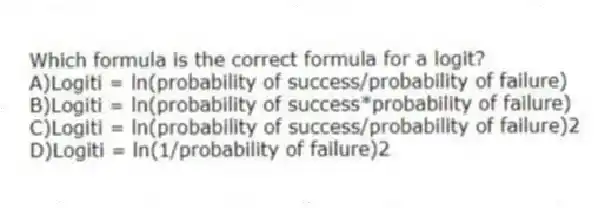 Which formula is the correct formula for a logit?
A)Logiti = ln(probability of success/probability of failure)
B)Logiti = ln(probability of success*probability of failure)
C)Logiti = ln(probability of success/probability of failure)2
D)Logiti = ln(1/probability of failure)2