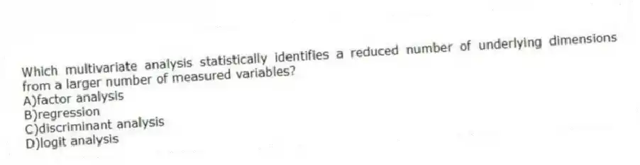 Which multivariate analysis statistically identifies a reduced number of underlying dimensions from a larger number of measured variables?
A)factor analysis
B)regression
C)discriminant analysis
D)logit analysis