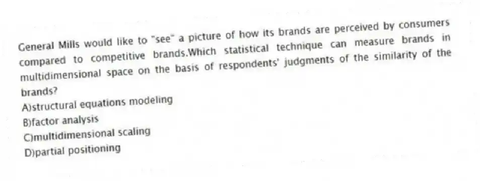 General Mills would like to "see" a picture of how its brands are perceived by consumers compared to competitive brands.Which statistical technique can measure brands in multidimensional space on the basis of respondents' judgments of the similarity of the brands?
A)structural equations modeling
B)factor analysis
C)multidimensional scaling
D)partial positioning