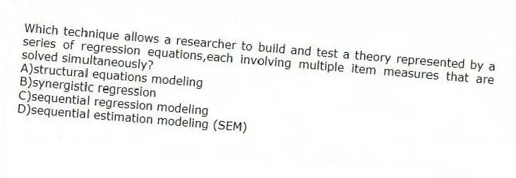 Which technique allows a researcher to build and test a theory represented by a series of regression equations,each involving multiple item measures that are solved simultaneously?
A)structural equations modeling
B)synergistic regression
C)sequential regression modeling
D)sequential estimation modeling (SEM)