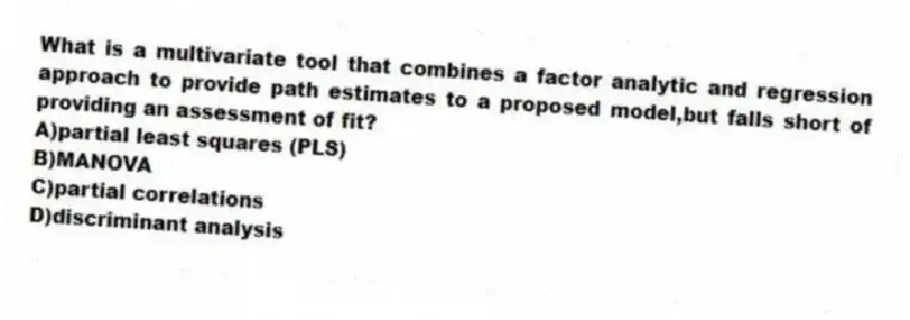 What is a multivariate tool that combines a factor analytic and regression approach to provide path estimates to a proposed model,but falls short of providing an assessment of fit?
A)partial least squares (PLS)
B)MANOVA
C)partial correlations
D)discriminant analysis