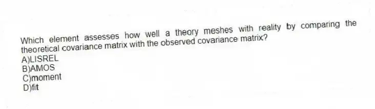 Which element assesses how well a theory meshes with reality by comparing the theoretical covariance matrix with the observed covariance matrix?
A)LISREL
B)AMOS
C)moment
D)fit