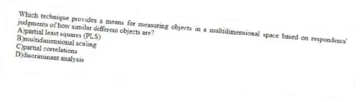 Which technique provides a means for measuring objects in a multidimensional space based on respondents' judgments of how similar different objects are?
A)partial least squares (PLS)
B)multidimensional scaling
C)partial correlations
D)discriminant analysis