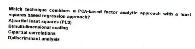 Which technique combines a PCA-based factor analytic approach with a least squares based regression approach?
A)partial least squares (PLS)
B)multidimensional scaling
C)partial correlations
D)discriminant analysis