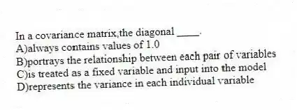 In a covariance matrix,the diagonal ____.
A)always contains values of 1.0
B)portrays the relationship between each pair of variables
C)is treated as a fixed variable and input into the model
D)represents the variance in each individual variable
