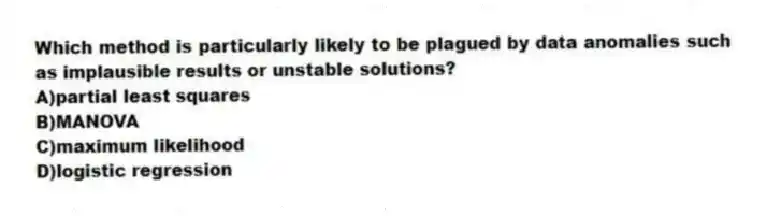 Which method is particularly likely to be plagued by data anomalies such as implausible results or unstable solutions?
A)partial least squares
B)MANOVA
C)maximum likelihood
D)logistic regression