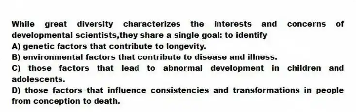 While great diversity characterizes the interests and concerns of developmental scientists,they share a single goal: to identify
A) genetic factors that contribute to longevity.
B) environmental factors that contribute to disease and illness.
C) those factors that lead to abnormal development in children and adolescents.
D) those factors that influence consistencies and transformations in people from conception to death.