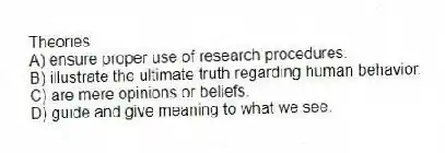 Theories
A) ensure proper use of research procedures.
B) illustrate the ultimate truth regarding human behavior.
C) are mere opinions or beliefs.
D) guide and give meaning to what we see.